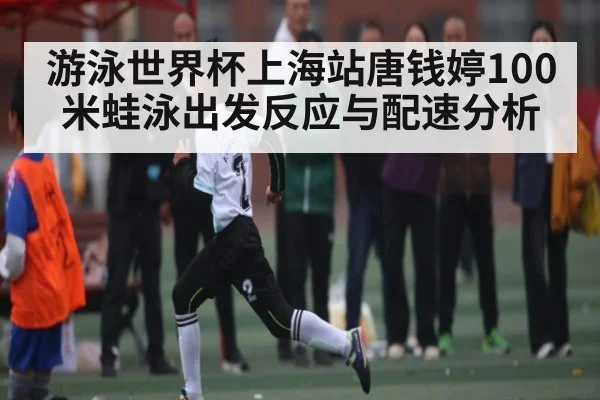 游泳世界杯上海站唐钱婷100米蛙泳出发反应与配速分析