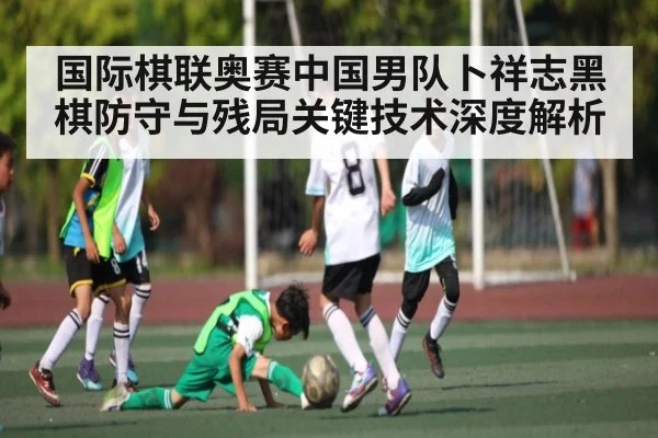 国际棋联奥赛中国男队卜祥志黑棋防守与残局关键技术深度解析