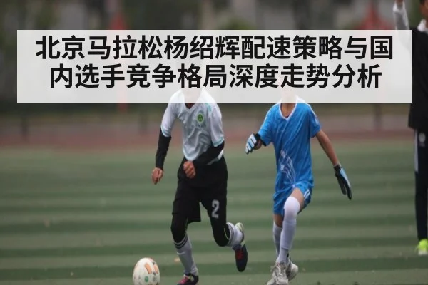 北京马拉松杨绍辉配速策略与国内选手竞争格局深度走势分析